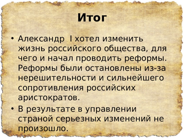 Итог Александр I хотел изменить жизнь российского общества, для чего и начал проводить реформы. Реформы были остановлены из-за нерешительности и сильнейшего сопротивления российских аристократов. В результате в управлении страной серьезных изменений не произошло. 