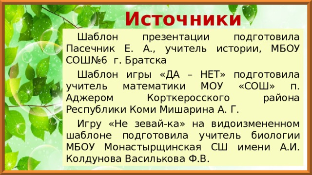 Источники Шаблон презентации подготовила Пасечник Е. А., учитель истории, МБОУ СОШ№6 г. Братска Шаблон игры «ДА – НЕТ» подготовила учитель математики МОУ «СОШ» п. Аджером Корткеросского района Республики Коми Мишарина А. Г. Игру «Не зевай-ка» на видоизмененном шаблоне подготовила учитель биологии МБОУ Монастырщинская СШ имени А.И. Колдунова Василькова Ф.В. 