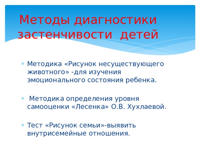 Методы диагностики застенчивости детей Методика «Рисунок несуществующего животного» -для изучения эмоционального состояния ребенка.  Методика определения уровня самооценки «Лесенка» О.В. Хухлаевой. Тест «Рисунок семьи»-выявить внутрисемейные отношения. 