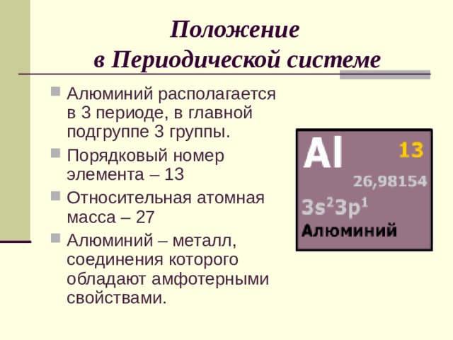 Положение  в Периодической системе Алюминий располагается в 3 периоде, в главной подгруппе 3 группы. Порядковый номер элемента – 13 Относительная атомная масса – 27 Алюминий – металл, соединения которого обладают амфотерными свойствами. 