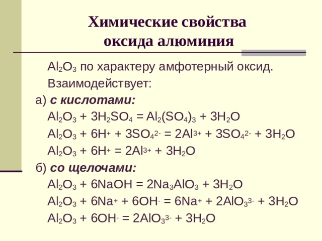 Химические свойства  оксида алюминия  Al 2 O 3  по характеру амфотерный оксид.  Взаимодействует: а) с кислотами:  Al 2 O 3 + 3H 2 SO 4 = Al 2 (SO 4 ) 3 + 3H 2 O  Al 2 O 3 + 6H + + 3SO 4 2- = 2Al 3+ + 3SO 4 2- + 3H 2 O  Al 2 O 3 + 6H + = 2Al 3+ + 3H 2 O б) со щелочами:  Al 2 O 3 + 6NaOH = 2Na 3 AlO 3 + 3H 2 O  Al 2 O 3 + 6Na + + 6OH - = 6Na + + 2AlO 3 3- + 3H 2 O  Al 2 O 3 + 6OH - = 2AlO 3 3- + 3H 2 O 