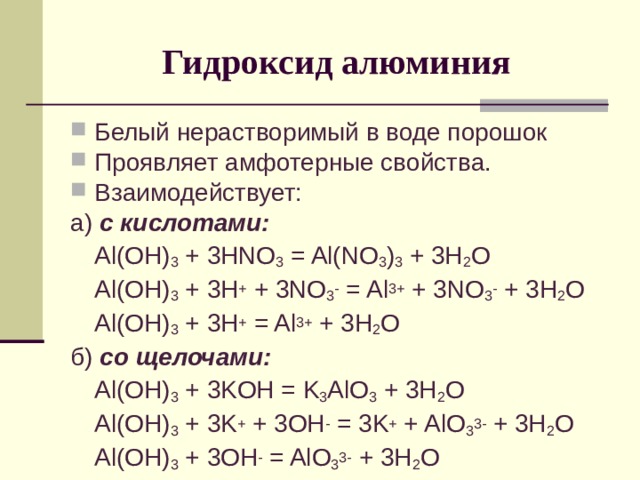 Гидроксид алюминия Белый нерастворимый в воде порошок Проявляет амфотерные свойства. Взаимодействует: а) с кислотами:  Al(OH) 3 + 3HNO 3 = Al(NO 3 ) 3 + 3H 2 O  Al(OH) 3 + 3H + + 3NO 3 - = Al 3+ + 3NO 3 - + 3H 2 O  Al(OH) 3 + 3H + = Al 3+ + 3H 2 O б) со щелочами:  Al(OH) 3 + 3 KOH = K 3 AlO 3 + 3H 2 O  Al(OH) 3 + 3 K + + 3OH - = 3K + + AlO 3 3- + 3H 2 O  Al(OH) 3 + 3OH - = AlO 3 3- + 3H 2 O 
