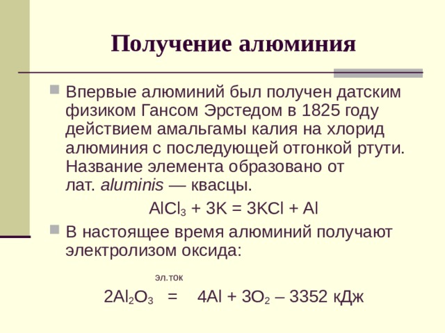 Получение алюминия Впервые алюминий был получен датским физиком Гансом Эрстедом в 1825 году действием амальгамы калия на хлорид алюминия с последующей отгонкой ртути. Название элемента образовано от лат.  aluminis  — квасцы. AlCl 3 + 3K = 3KCl + Al В настоящее время алюминий получают электролизом оксида:   эл.ток 2 Al 2 O 3   = 4 Al + 3O 2 – 3352 кДж 