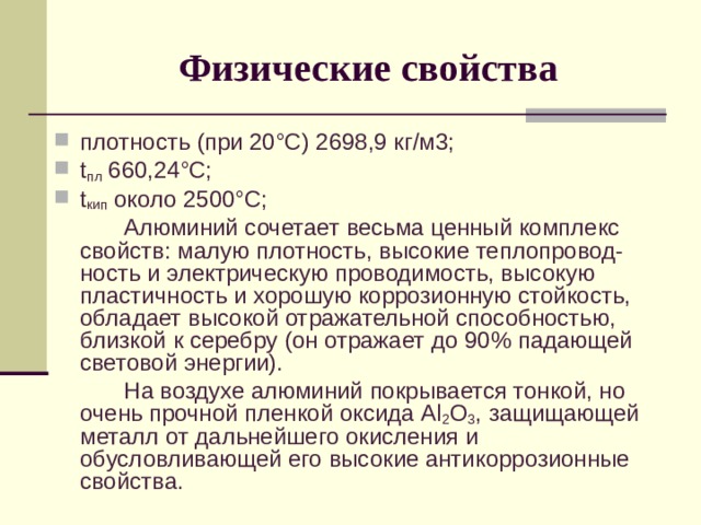 Физические свойства плотность (при 20°С) 2698,9 кг/м3; t пл 660,24°С; t кип около 2500°С;   Алюминий сочетает весьма ценный комплекс свойств: малую плотность, высокие теплопровод-ность и электрическую проводимость, высокую пластичность и хорошую коррозионную стойкость, обладает высокой отражательной способностью, близкой к серебру (он отражает до 90% падающей световой энергии).   На воздухе алюминий покрывается тонкой, но очень прочной пленкой оксида Al 2 О 3 , защищающей металл от дальнейшего окисления и обусловливающей его высокие антикоррозионные свойства. 