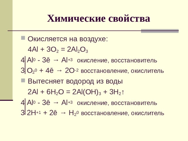 Химические свойства Окисляется на воздухе:  4 Al + 3O 2 = 2Al 2 O 3 4 Al 0 - 3 ē → Al +3  окисление, восстановитель 3 O 2 0 + 4ē → 2O -2  восстановление, окислитель Вытесняет водород из воды  2Al + 6H 2 O = 2Al(OH) 3 + 3H 2 ↑ 4 Al 0 - 3 ē → Al +3  окисление, восстановитель 3 2H +1 + 2ē → H 2 0  восстановление, окислитель 
