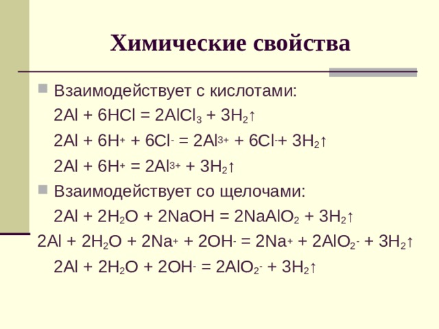 Химические свойства Взаимодействует с кислотами:  2Al + 6HCl = 2AlCl 3 + 3H 2 ↑  2Al + 6H +  + 6 Cl - = 2Al 3+ + 6Cl - + 3H 2 ↑  2Al + 6H + = 2Al 3+ + 3H 2 ↑ Взаимодействует со щелочами:  2 Al + 2H 2 O + 2NaOH = 2NaAlO 2 + 3H 2 ↑ 2Al + 2 H 2 O + 2Na + + 2OH - = 2Na + + 2AlO 2 - + 3H 2 ↑  2Al + 2 H 2 O + 2OH - = 2AlO 2 - + 3H 2 ↑ 