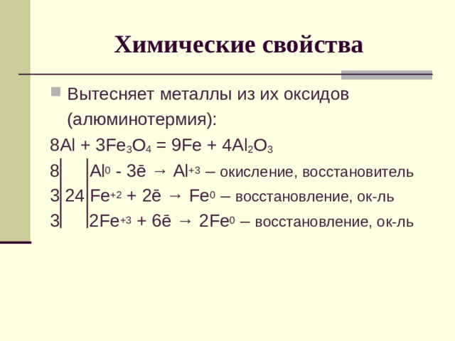 Химические свойства Вытесняет металлы из их оксидов  (алюминотермия): 8 Al + 3Fe 3 O 4 = 9Fe + 4Al 2 O 3 8 Al 0 - 3 ē → Al +3 – окисление, восстановитель 3 24 Fe +2 + 2ē → Fe 0 – восстановление, ок-ль 3 2 Fe +3 + 6 ē → 2 Fe 0 – восстановление, ок-ль 
