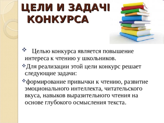 ЦЕЛИ И ЗАДАЧИ КОНКУРСА     Целью конкурса является повышение интереса к чтению у школьников. Для реализации этой цели конкурс решает следующие задачи: формирование привычки к чтению, развитие эмоционального интеллекта, читательского вкуса, навыков выразительного чтения на основе глубокого осмысления текста. 