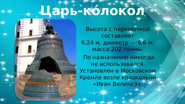 Царь-ко́локол Высота с перемычкой составляет 6,24 м, диаметр — 6,6 м; масса 202 тонны.  По назначению никогда не использовался. Установлен в Московском Кремле возле колокольни «Иван Великий». 