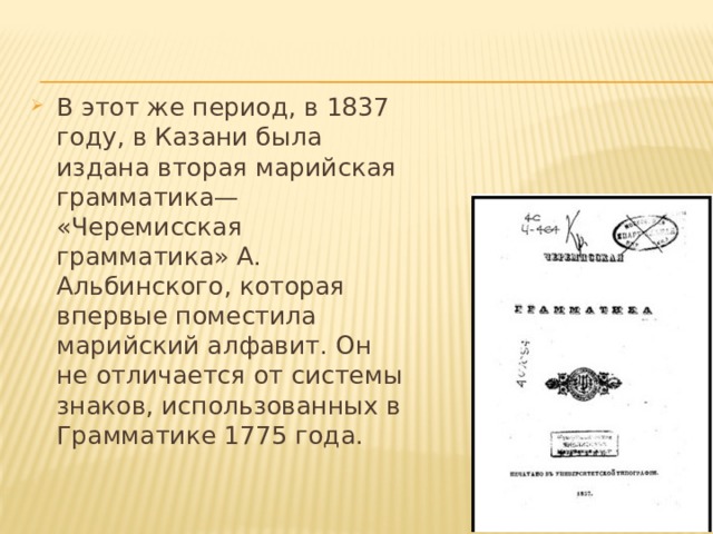В этот же период, в 1837 году, в Казани была издана вторая марийская грамматика— «Черемисская грамматика» А. Альбинского, которая впервые поместила марийский алфавит. Он не отличается от системы знаков, использованных в Грамматике 1775 года. 