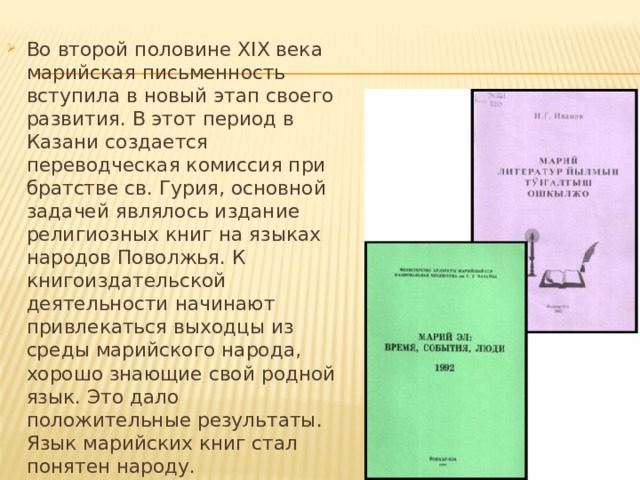 Во второй половине ХIХ века марийская письменность вступила в новый этап своего развития. В этот период в Казани создается переводческая комиссия при братстве св. Гурия, основной задачей являлось издание религиозных книг на языках народов Поволжья. К книгоиздательской деятельности начинают привлекаться выходцы из среды марийского народа, хорошо знающие свой родной язык. Это дало положительные результаты. Язык марийских книг стал понятен народу. 