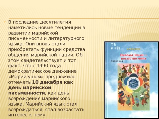 В последние десятилетия наметились новые тенденции в развитии марийской письменности и литературного языка. Они вновь стали приобретать функции средства общения марийской нации. Об этом свидетельствует и тот факт, что с 1990 года демократическое движение «Марий ушем» предложило отмечать 10 декабря как день марийской письменности , как день возрождения марийского языка. Марийский язык стал возрождаться, стал возрастать интерес к нему. 