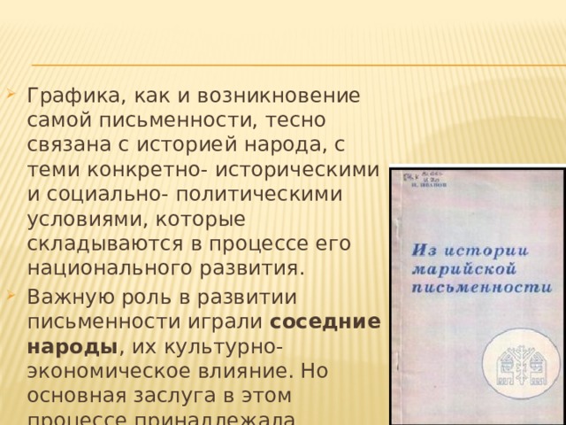 Графика, как и возникновение самой письменности, тесно связана с историей народа, с теми конкретно- историческими и социально- политическими условиями, которые складываются в процессе его национального развития. Важную роль в развитии письменности играли соседние народы , их культурно-экономическое влияние. Но основная заслуга в этом процессе принадлежала религии . 