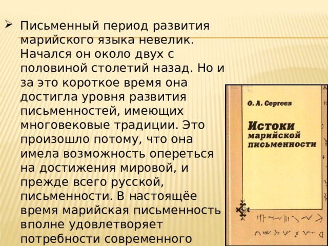 Письменный период развития марийского языка невелик. Начался он около двух с половиной столетий назад. Но и за это короткое время она достигла уровня развития письменностей, имеющих многовековые традиции. Это произошло потому, что она имела возможность опереться на достижения мировой, и прежде всего русской, письменности. В настоящёе время марийская письменность вполне удовлетворяет потребности современного общества. 