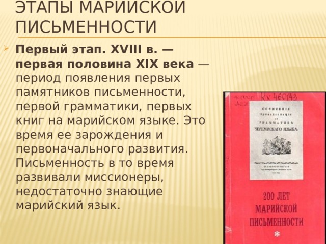 Этапы марийской письменности Первый этап. ХVIII в. — первая половина ХIХ века — период появления первых памятников письменности, первой грамматики, первых книг на марийском языке. Это время ее зарождения и первоначального развития. Письменность в то время развивали миссионеры, недостаточно знающие марийский язык. 