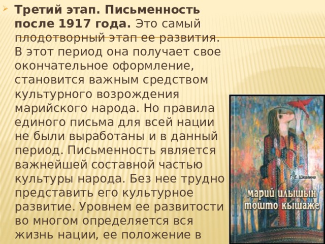 Третий этап. Письменность после 1917 года. Это самый плодотворный этап ее развития. В этот период она получает свое окончательное оформление, становится важным средством культурного возрождения марийского народа. Но правила единого письма для всей нации не были выработаны и в данный период. Письменность является важнейшей составной частью культуры народа. Без нее трудно представить его культурное развитие. Уровнем ее развитости во многом определяется вся жизнь нации, ее положение в мировом сообществе. Поэтому при изучении истории культуры народа невозможно обойти вопросы развития письменности. 