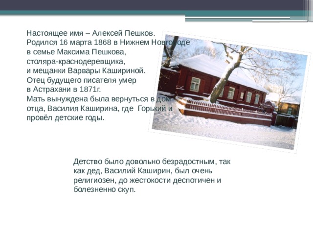 Биография Настоящее имя – Алексей Пешков. Родился 16 марта 1868 в Нижнем Новгороде в семье Максима Пешкова, столяра-краснодеревщика, и мещанки Варвары Кашириной. Отец будущего писателя умер в Астрахани в 1871г. Мать вынуждена была вернуться в дом отца, Василия Каширина, где Горький и провёл детские годы. Детство было довольно безрадостным, так как дед, Василий Каширин, был очень религиозен, до жестокости деспотичен и болезненно скуп.  