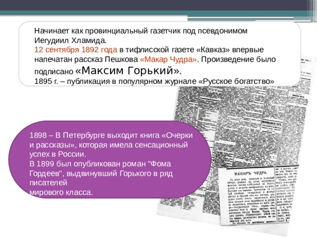 Начинает как провинциальный газетчик под псевдонимом Иегудиил Хламида. 12 сентября 1892 года в тифлисской газете «Кавказ» впервые напечатан рассказ Пешкова «Макар Чудра» .  Произведение было подписано « Максим Горький ». 1895 г. – публикация в популярном журнале «Русское богатство» 1898 – В Петербурге выходит книга «Очерки и рассказы», которая имела сенсационный успех в России. В 1899 был опубликован роман 