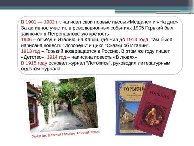 Улица им. Максима Горького в городе Капри В 1901 — 1902 г.г. написал свои первые пьесы «Мещане» и «На дне» За активное участие в революционных событиях 1905 Горький был заключен в Петропавловскую крепость. 1906 – отъезд в Италию, на Капри, где жил до 1913 года , там была написана повесть 
