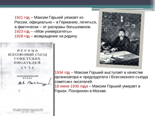 1921 год – Максим Горький уезжает из России, официально – в Германию, лечиться, а фактически – от расправы большевиков. 1923 год – «Мои университеты» 1928 год – возвращение на родину 1934 год – Максим Горький выступает в качестве организатора и председателя I Всесоюзного съезда советских писателей. 18 июня 1936 года – Максим Горький умирает в Горках. Похоронен в Москве.  