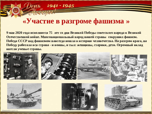 «Участие в разгроме фашизма » 9 мая 2020 года исполнится 75 лет со дня Великой Победы советского народа в Великой Отечественной войне. Многонациональный народ нашей страны сокрушил фашизм. Победа СССР над фашизмом навсегда вошла в историю человечества. На разгром врага, на Победу работала вся страна - и воины, и тыл: женщины, старики, дети. Огромный вклад внесли ученые страны. 