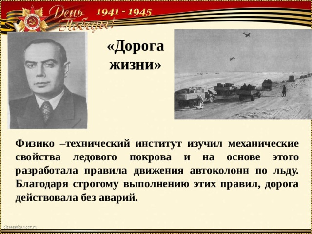 «Дорога жизни» Физико –технический институт изучил механические свойства ледового покрова и на основе этого разработала правила движения автоколонн по льду. Благодаря строгому выполнению этих правил, дорога действовала без аварий.  