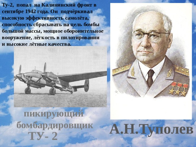 Ту-2, попал на Калининский фронт в сентябре 1942 года. Он подчёркивал высокую эффективность самолёта, способность сбрасывать на цель бомбы большой массы, мощное оборонительное вооружение, лёгкость в пилотировании и высокие лётные качества. пикирующий  бомбардировщик А.Н.Туполев ТУ- 2 