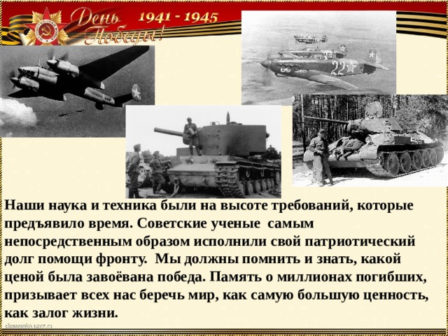 Наши наука и техника были на высоте требований, которые предъявило время. Советские ученые самым непосредственным образом исполнили свой патриотический долг помощи фронту. Мы должны помнить и знать, какой ценой была завоёвана победа. Память о миллионах погибших, призывает всех нас беречь мир, как самую большую ценность, как залог жизни. 