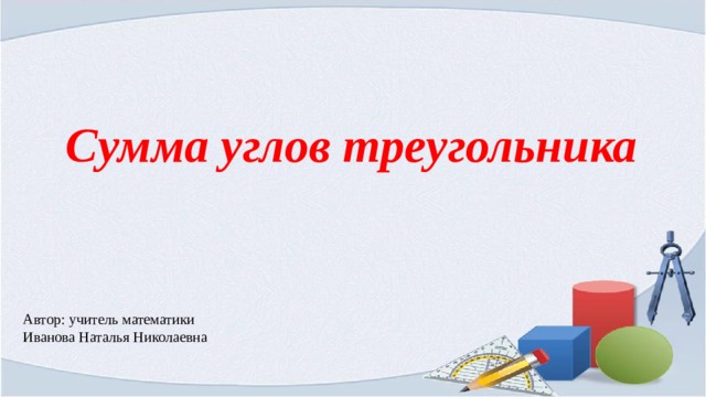 Сумма углов треугольника Автор: учитель математики Иванова Наталья Николаевна 