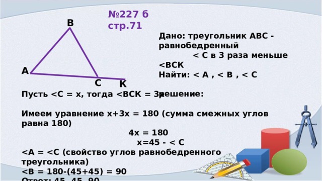 № 227 б стр.71 В Дано: треугольник АВС - равнобедренный   Найти:   решение:  А С К Пусть  Имеем уравнение х+3х = 180 (сумма смежных углов равна 180)  4х = 180  х=45 -    Ответ: 45, 45, 90.  