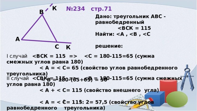 К № 234 стр.71 В Дано: треугольник АВС - равнобедренный   Найти:   решение:  А С К I случай       II случай        Ответ: 65, 65, 50 или 65, 57 30’; 57 30’ 0 0 