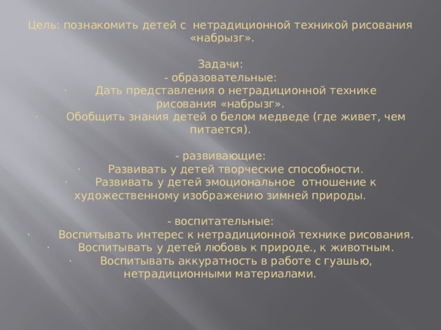 Цель: познакомить детей с  нетрадиционной техникой рисования  «набрызг».     Задачи:  - образовательные:  ·        Дать представления о нетрадиционной технике рисования «набрызг».  ·        Обобщить знания детей о белом медведе (где живет, чем питается).     - развивающие:  ·        Развивать у детей творческие способности.  ·        Развивать у детей эмоциональное  отношение к художественному изображению зимней природы.     - воспитательные:  ·        Воспитывать интерес к нетрадиционной технике рисования.  ·        Воспитывать у детей любовь к природе., к животным.  ·        Воспитывать аккуратность в работе с гуашью, нетрадиционными материалами.      