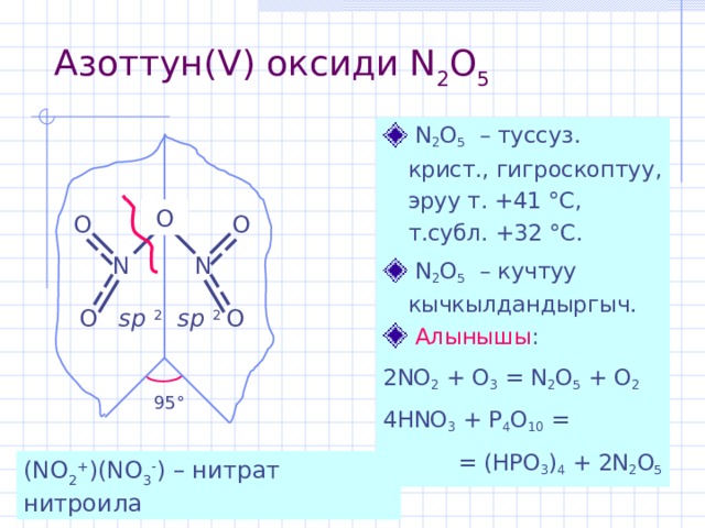 Азоттун( V) оксиди N 2 O 5   N 2 O 5   – туссуз . крист ., гигроскоптуу , эруу т. +41 ° С, т.субл. +32 ° С.  N 2 O 5   – кучтуу кычкылдандыргыч.  Алынышы : 2NO 2 + O 3 = N 2 O 5 + O 2 4HNO 3 + P 4 O 10 = = (HPO 3 ) 4 + 2N 2 O 5 O O O N N O O sp 2 sp 2 95 ° (NO 2 + )(NO 3  ) – нитрат нитроила 
