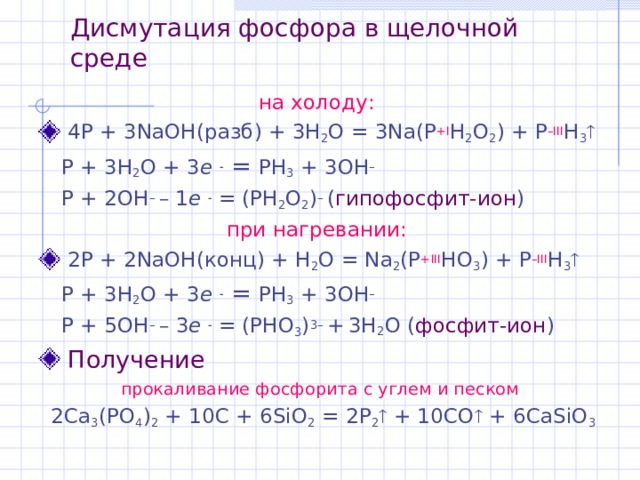 Дисмутация фосфора в щелочной среде на холоду:   4P + 3NaOH (разб) + 3H 2 O = 3Na(P +I H 2 O 2 ) + P –III H 3    P + 3H 2 O + 3 e  = PH 3 + 3OH –  P + 2OH – – 1 e  = (PH 2 O 2 ) – ( гипофосфит-ион ) при нагревании:   2P + 2NaOH (конц) + H 2 O = Na 2 (P +III HO 3 ) + P –III H 3    P + 3H 2 O + 3 e  = PH 3 + 3OH –  P + 5 OH – –  3 e  = (PHO 3 ) 3 – +  3H 2 O ( фосфит-ион )  Получение прокаливание фосфорита с углем и песком  2Ca 3 (PO 4 ) 2 + 10C + 6SiO 2 = 2 P 2  + 10CO  + 6CaSiO 3 