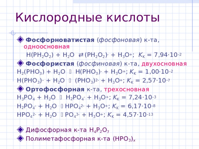 Кислородные кислоты  Фосфорноватистая  ( фосфоновая ) к-та , одноосновная H(PH 2 O 2 ) + H 2 O  (PH 2 O 2 )  + H 3 O + ;   K K = 7,94·10 –2 H(PH 2 O 2 ) + H 2 O  (PH 2 O 2 )  + H 3 O + ;   K K = 7,94·10 –2  Фосфористая ( фосфиновая ) к-та , двухосновная H 2 (PHO 3 ) + H 2 O  H(PHO 3 )  + H 3 O + ; K K = 1,00·10 – 2 H(PHO 3 ) – + H 2 O  (PHO 3 ) 2  + H 3 O + ; K K = 2,57·10 –7  Ортофосфорн ая к-та , трехосновная H 3 PO 4 + H 2 O  H 2 PO 4  + H 3 O + ; K K = 7 , 24 ·10 – 3 H 2 PO 4  + H 2 O  HPO 4 2  + H 3 O + ; K K = 6 , 1 7·10 – 8 HPO 4 2  + H 2 O  PO 4 3  + H 3 O + ; K K = 4 ,57·10 – 13  Дифосфорная к-та H 4 P 2 O 7   Полиметафосфорная к-та (HPO 3 ) x 