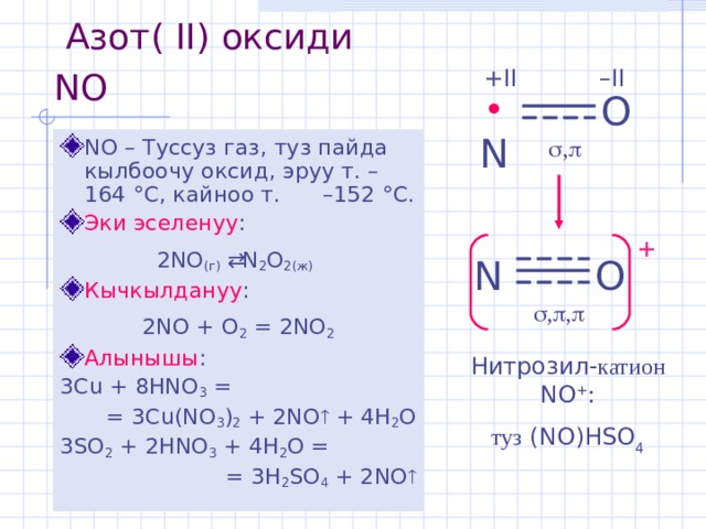  Азот (  II) оксиди NO  – II +II O • N   ,  NO – Туссуз газ,  туз пайда кылбоочу оксид,  эруу т. – 164 ° С, кайноо т.  – 152 ° С . Эки эселенуу : 2 NO (г)    N 2 O 2(ж)  Кычкылдануу : 2 NO + O 2 =  2NO 2 Алынышы : 3 Cu + 8HNO 3 = = 3Cu(NO 3 ) 2 + 2NO  + 4H 2 O 3 SO 2 + 2HNO 3 + 4H 2 O = = 3H 2 SO 4 + 2NO  + N O   ,  ,  Нитрозил - катион  NO + : туз (NO)HSO 4 