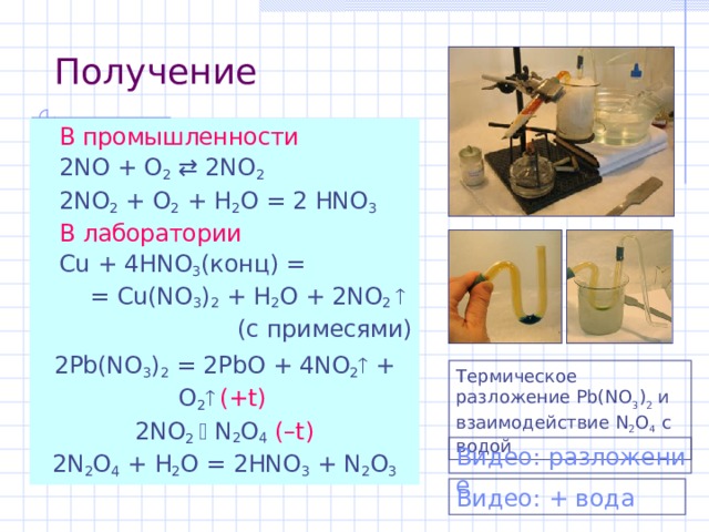 Получение  В промышленности  2NO + O 2   2NO 2  2NO 2 + O 2 + H 2 O = 2 HNO 3  В лаборатории  Cu + 4HNO 3 ( конц ) = = Cu(NO 3 ) 2 + H 2 O + 2 NO 2   (c примесями) 2Pb(NO 3 ) 2 = 2PbO + 4NO 2  + O 2   ( +t )  2 NO 2    N 2 O 4  ( – t ) 2N 2 O 4 + H 2 O = 2HNO 3 +  N 2 O 3 Термическое разложение Pb(NO 3 ) 2  и взаимодействие N 2 O 4  с водой Видео: разложение Видео: + вода 