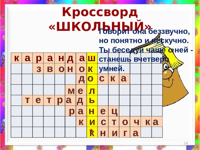 Кроссворд «ШКОЛЬНЫЙ» Говорит она беззвучно,  но понятно и нескучно.  Ты беседуй чаще с ней -  станешь вчетверо умней.    к а р а н д а ш                                                                                                                                                                 з в о н о к д о с к а м е л  т е т р а д ь  р а н е ц к и с т о ч к а * к н и г а  