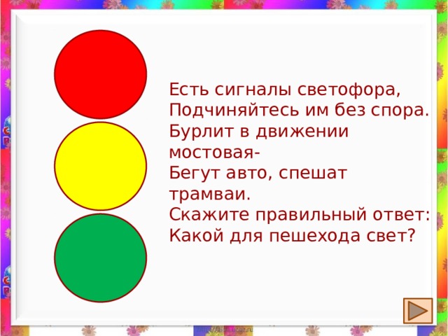Есть сигналы светофора,  Подчиняйтесь им без спора.  Бурлит в движении мостовая-  Бегут авто, спешат трамваи.  Скажите правильный ответ:  Какой для пешехода свет? 