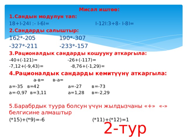  Мисал иштөө: 1.Сандын модулун тап: 18+I-24I :- I-6I= I-12I:3+8- I-8I= 2.Сандарды салыштыр: 162*-205 190*-307 -327*-211 -233*-157 3.Рационалдык сандарды кошууну аткаргыла: - 40+(-121)= -26+(-117)= -7,12+(-9,43)= -8,76+(-1,29)= 4.Рационалдык сандарды кемитүүнү аткаргыла:  а-в= в-а= а=-35 в=42 а=-27 в=-73 а=-0,97 в=3,11 а=1,28 в=-2,29 5.Барабрдык туура болсун үчүн жылдызчаны «+» «-» белгисине алмаштыр (*15)+(*9)=-6 (*11)+(*12)=1 2-тур 