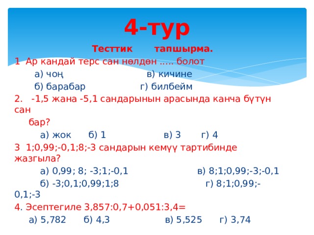 4-тур  Тесттик тапшырма. 1  Ар кандай терс сан нөлдөн ..... болот  а) чоң в) кичине  б) барабар г) билбейм 2. -1,5 жана -5,1 сандарынын арасында канча бүтүн сан  бар?  а) жок б) 1 в) 3 г) 4 3  1;0,99;-0,1;8;-3 сандарын кемүү тартибинде жазгыла?  а) 0,99; 8; -3;1;-0,1 в) 8;1;0,99;-3;-0,1  б) -3;0,1;0,99;1;8 г) 8;1;0,99;-0,1;-3 4 . Эсептегиле 3,857:0,7+0,051:3,4=  а) 5,782 б) 4,3 в) 5,525 г) 3,74 