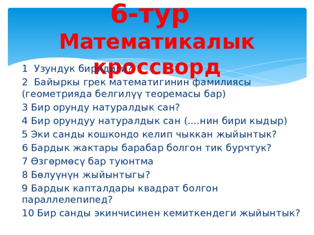 6-тур   Математикалык кроссворд 1 Узундук биридиги? 2 Байыркы грек математигинин фамилиясы (геометрияда белгилүү теоремасы бар) 3 Бир орунду натуралдык сан? 4 Бир орундуу натуралдык сан (....нин бири кыдыр) 5 Эки санды кошкондо келип чыккан жыйынтык? 6 Бардык жактары барабар болгон тик бурчтук? 7 Өзгөрмөсү бар туюнтма 8 Бөлуүнүн жыйынтыгы? 9 Бардык капталдары квадрат болгон параллелепипед? 10 Бир санды экинчисинен кемиткендеги жыйынтык? 