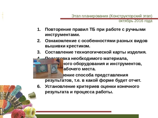 Этап планирования (Конструкторский этап)  октябрь 2016 года Повторение правил ТБ при работе с ручными инструментами. Ознакомление с особенностями разных видов вышивки крестиком. Составление технологической карты изделия. Подготовка необходимого материала, безопасного оборудования и инструментов, своего рабочего места. Определение способа представления результатов, т.е. в какой форме будет отчет. Установление критериев оценки конечного результата и процесса работы. 