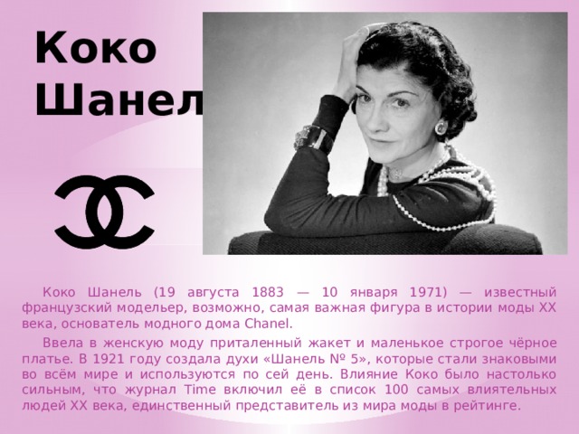 Коко Шанель  Коко Шанель (19 августа 1883 — 10 января 1971) — известный французский модельер, возможно, самая важная фигура в истории моды XX века, основатель модного дома Chanel.  Ввела в женскую моду приталенный жакет и маленькое строгое чёрное платье. В 1921 году создала духи «Шанель Nº 5», которые стали знаковыми во всём мире и используются по сей день. Влияние Коко было настолько сильным, что журнал Time включил её в список 100 самых влиятельных людей XX века, единственный представитель из мира моды в рейтинге. 