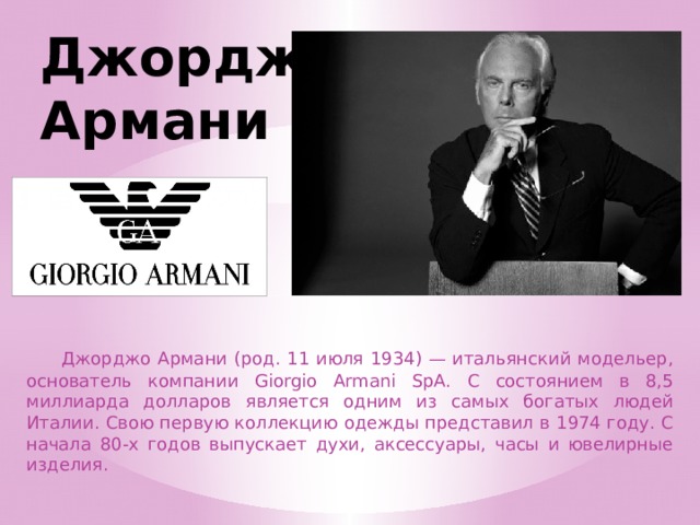 Джорджо Армани  Джорджо Армани (род. 11 июля 1934) — итальянский модельер, основатель компании Giorgio Armani SpA. С состоянием в 8,5 миллиарда долларов является одним из самых богатых людей Италии. Свою первую коллекцию одежды представил в 1974 году. С начала 80-х годов выпускает духи, аксессуары, часы и ювелирные изделия. 