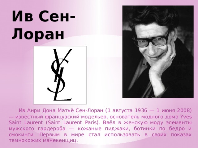 Ив Сен-Лоран  Ив Анри Дона Матьё Сен-Лоран (1 августа 1936 — 1 июня 2008) — известный французский модельер, основатель модного дома Yves Saint Laurent (Saint Laurent Paris). Ввёл в женскую моду элементы мужского гардероба — кожаные пиджаки, ботинки по бедро и смокинги. Первым в мире стал использовать в своих показах темнокожих манекенщиц. 