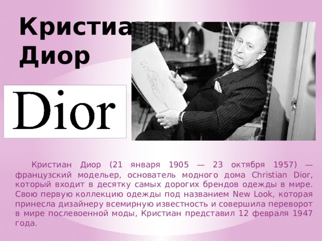 Кристиан Диор  Кристиан Диор (21 января 1905 — 23 октября 1957) — французский модельер, основатель модного дома Christian Dior, который входит в десятку самых дорогих брендов одежды в мире. Свою первую коллекцию одежды под названием New Look, которая принесла дизайнеру всемирную известность и совершила переворот в мире послевоенной моды, Кристиан представил 12 февраля 1947 года. 