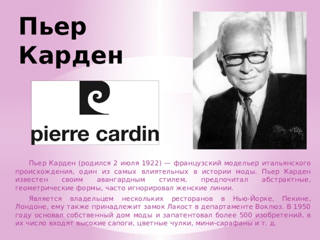 Пьер  Карден  Пьер Карден (родился 2 июля 1922) — французский модельер итальянского происхождения, один из самых влиятельных в истории моды. Пьер Карден известен своим авангардным стилем, предпочитал абстрактные, геометрические формы, часто игнорировал женские линии.  Является владельцем нескольких ресторанов в Нью-Йорке, Пекине, Лондоне, ему также принадлежит замок Лакост в департаменте Воклюз. В 1950 году основал собственный дом моды и запатентовал более 500 изобретений, в их число входят высокие сапоги, цветные чулки, мини-сарафаны и т. д. 