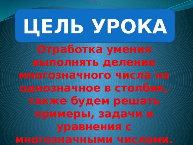 ЦЕЛЬ УРОКА Отработка умения выполнять деление многозначного числа на однозначное в столбик, также будем решать примеры, задачи и уравнения с многозначными числами. 