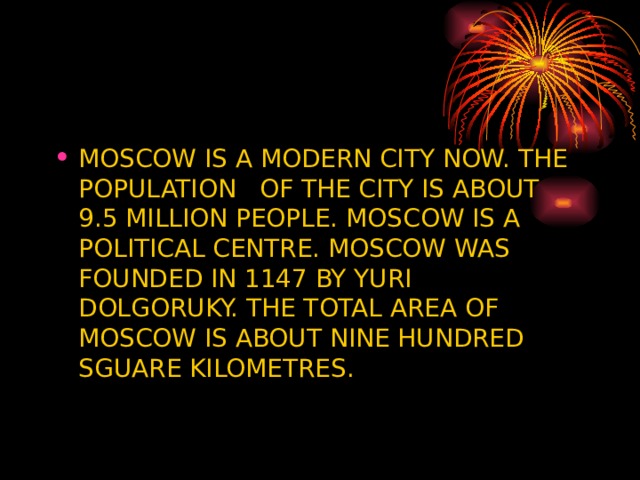 MOSCOW IS A MODERN CITY NOW. THE POPULATION OF THE CITY IS ABOUT 9.5 MILLION PEOPLE. MOSCOW IS A POLITICAL CENTRE. MOSCOW WAS FOUNDED IN 1147 BY YURI DOLGORUKY. THE TOTAL AREA OF MOSCOW IS ABOUT NINE HUNDRED SGUARE KILOMETRES. 